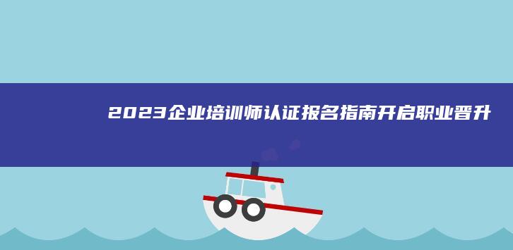 2023企业培训师认证报名指南：开启职业晋升之旅！